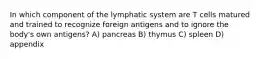 In which component of the lymphatic system are T cells matured and trained to recognize foreign antigens and to ignore the body's own antigens? A) pancreas B) thymus C) spleen D) appendix