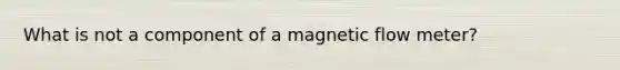 What is not a component of a magnetic flow meter?