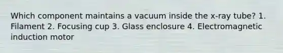 Which component maintains a vacuum inside the x-ray tube? 1. Filament 2. Focusing cup 3. Glass enclosure 4. Electromagnetic induction motor