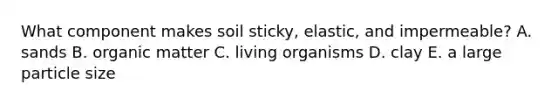 What component makes soil sticky, elastic, and impermeable? A. sands B. organic matter C. living organisms D. clay E. a large particle size