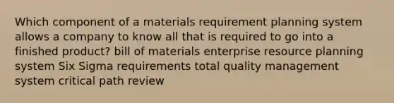 Which component of a materials requirement planning system allows a company to know all that is required to go into a finished product? bill of materials enterprise resource planning system Six Sigma requirements total quality management system critical path review