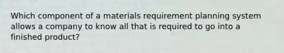 Which component of a materials requirement planning system allows a company to know all that is required to go into a finished product?