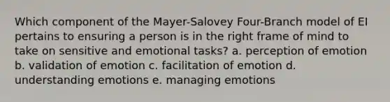 Which component of the Mayer-Salovey Four-Branch model of EI pertains to ensuring a person is in the right frame of mind to take on sensitive and emotional tasks? a. perception of emotion b. validation of emotion c. facilitation of emotion d. understanding emotions e. managing emotions