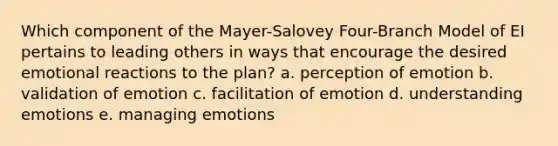 Which component of the Mayer-Salovey Four-Branch Model of EI pertains to leading others in ways that encourage the desired emotional reactions to the plan? a. perception of emotion b. validation of emotion c. facilitation of emotion d. understanding emotions e. managing emotions