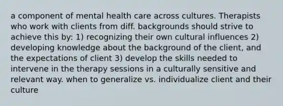 a component of mental health care across cultures. Therapists who work with clients from diff. backgrounds should strive to achieve this by: 1) recognizing their own cultural influences 2) developing knowledge about the background of the client, and the expectations of client 3) develop the skills needed to intervene in the therapy sessions in a culturally sensitive and relevant way. when to generalize vs. individualize client and their culture