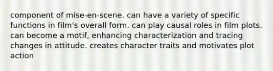 component of mise-en-scene. can have a variety of specific functions in film's overall form. can play causal roles in film plots. can become a motif, enhancing characterization and tracing changes in attitude. creates character traits and motivates plot action