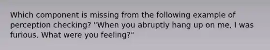 Which component is missing from the following example of perception checking? "When you abruptly hang up on me, I was furious. What were you feeling?"