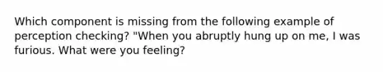 Which component is missing from the following example of perception checking? "When you abruptly hung up on me, I was furious. What were you feeling?