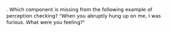 . Which component is missing from the following example of perception checking? "When you abruptly hung up on me, I was furious. What were you feeling?"