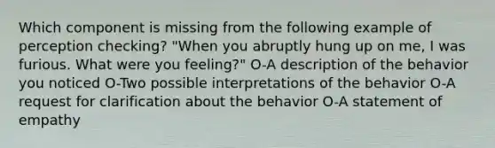 Which component is missing from the following example of perception checking? "When you abruptly hung up on me, I was furious. What were you feeling?" O-A description of the behavior you noticed O-Two possible interpretations of the behavior O-A request for clarification about the behavior O-A statement of empathy