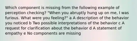 Which component is missing from the following example of perception checking? "When you abruptly hung up on me, I was furious. What were you feeling?" a A description of the behavior you noticed b Two possible interpretations of the behavior c A request for clarification about the behavior d A statement of empathy e No components are missing