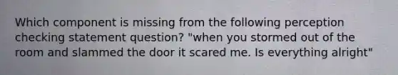 Which component is missing from the following perception checking statement question? "when you stormed out of the room and slammed the door it scared me. Is everything alright"