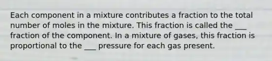 Each component in a mixture contributes a fraction to the total number of moles in the mixture. This fraction is called the ___ fraction of the component. In a mixture of gases, this fraction is proportional to the ___ pressure for each gas present.