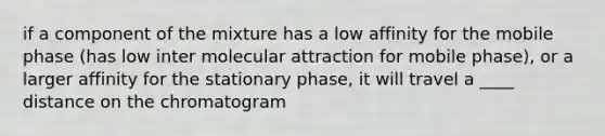 if a component of the mixture has a low affinity for the mobile phase (has low inter molecular attraction for mobile phase), or a larger affinity for the stationary phase, it will travel a ____ distance on the chromatogram