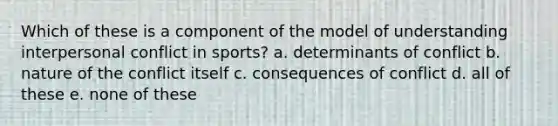 Which of these is a component of the model of understanding interpersonal conflict in sports? a. determinants of conflict b. nature of the conflict itself c. consequences of conflict d. all of these e. none of these