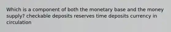 Which is a component of both the monetary base and the money supply? checkable deposits reserves time deposits currency in circulation