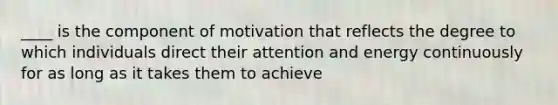 ____ is the component of motivation that reflects the degree to which individuals direct their attention and energy continuously for as long as it takes them to achieve