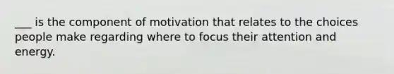 ___ is the component of motivation that relates to the choices people make regarding where to focus their attention and energy.