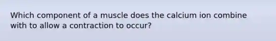 Which component of a muscle does the calcium ion combine with to allow a contraction to occur?