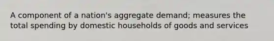 A component of a nation's aggregate demand; measures the total spending by domestic households of goods and services