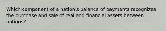 Which component of a nation's balance of payments recognizes the purchase and sale of real and financial assets between nations?