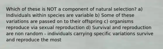 Which of these is NOT a component of natural selection? a) Individuals within species are variable b) Some of these variations are passed on to their offspring c) organisms reproduce via sexual reproduction d) Survival and reproduction are non random - individuals carrying specific variations survive and reproduce the most