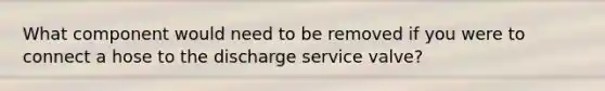 What component would need to be removed if you were to connect a hose to the discharge service valve?