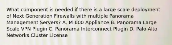 What component is needed if there is a large scale deployment of Next Generation Firewalls with multiple Panorama Management Servers? A. M-600 Appliance B. Panorama Large Scale VPN Plugin C. Panorama Interconnect Plugin D. Palo Alto Networks Cluster License