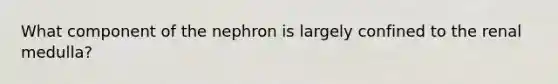 What component of the nephron is largely confined to the renal medulla?