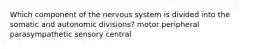 Which component of the nervous system is divided into the somatic and autonomic divisions? motor peripheral parasympathetic sensory central