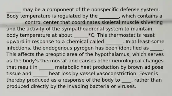 ______ may be a component of the nonspecific defense system. Body temperature is regulated by the ________, which contains a _______ control center that coordinates skeletal muscle shivering and the activity of the sympathoadrenal system to maintain body temperature at about ______*C. This thermostat is reset upward in response to a chemical called _______. In at least some infections, the endogenous pyrogen has been identified as _____. This affects the preoptic area of the hypothalamus, which serves as the body's thermostat and causes other neurological changes that result in ______ metabolic heat production by brown adipose tissue and ______ heat loss by vessel vasoconstriction. Fever is thereby produced as a response of the body to ____, rather than produced directly by the invading bacteria or viruses.