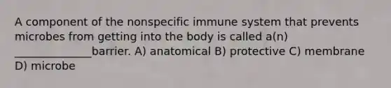 A component of the nonspecific immune system that prevents microbes from getting into the body is called a(n) ______________barrier. A) anatomical B) protective C) membrane D) microbe