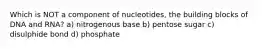 Which is NOT a component of nucleotides, the building blocks of DNA and RNA? a) nitrogenous base b) pentose sugar c) disulphide bond d) phosphate