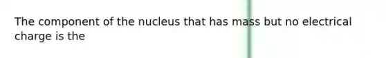 The component of the nucleus that has mass but no electrical charge is the