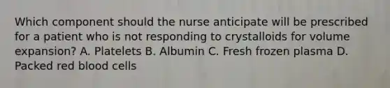 Which component should the nurse anticipate will be prescribed for a patient who is not responding to crystalloids for volume expansion? A. Platelets B. Albumin C. Fresh frozen plasma D. Packed red blood cells