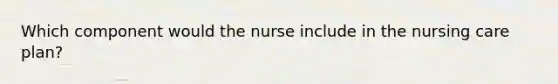 Which component would the nurse include in the nursing care plan?