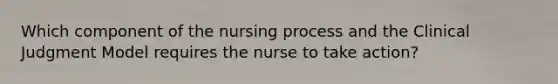 Which component of the nursing process and the Clinical Judgment Model requires the nurse to take action?