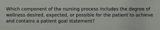 Which component of the nursing process includes the degree of wellness desired, expected, or possible for the patient to achieve and contains a patient goal statement?