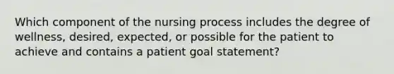 Which component of the nursing process includes the degree of wellness, desired, expected, or possible for the patient to achieve and contains a patient goal statement?