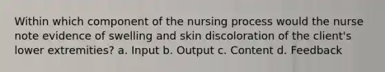 Within which component of the nursing process would the nurse note evidence of swelling and skin discoloration of the client's lower extremities? a. Input b. Output c. Content d. Feedback