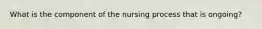 What is the component of the nursing process that is ongoing?