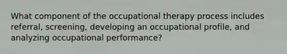 What component of the occupational therapy process includes referral, screening, developing an occupational profile, and analyzing occupational performance?