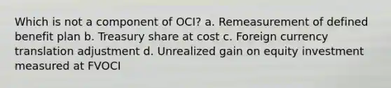 Which is not a component of OCI? a. Remeasurement of defined benefit plan b. Treasury share at cost c. Foreign currency translation adjustment d. Unrealized gain on equity investment measured at FVOCI