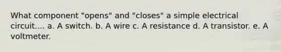 What component "opens" and "closes" a simple electrical circuit.... a. A switch. b. A wire c. A resistance d. A transistor. e. A voltmeter.