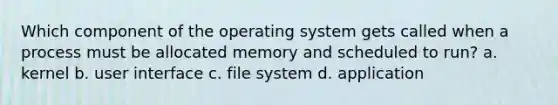 Which component of the operating system gets called when a process must be allocated memory and scheduled to run? a. kernel b. user interface c. file system d. application