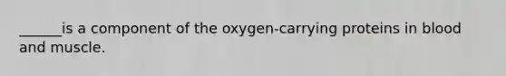 ______is a component of the oxygen-carrying proteins in blood and muscle.