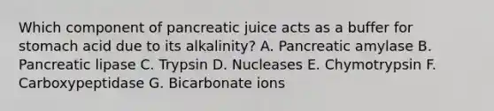 Which component of pancreatic juice acts as a buffer for stomach acid due to its alkalinity? A. Pancreatic amylase B. Pancreatic lipase C. Trypsin D. Nucleases E. Chymotrypsin F. Carboxypeptidase G. Bicarbonate ions