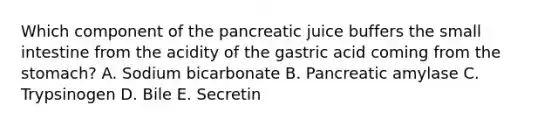 Which component of the pancreatic juice buffers the small intestine from the acidity of the gastric acid coming from the stomach? A. Sodium bicarbonate B. Pancreatic amylase C. Trypsinogen D. Bile E. Secretin