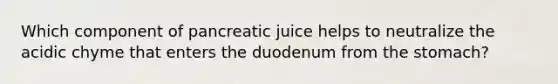 Which component of pancreatic juice helps to neutralize the acidic chyme that enters the duodenum from the stomach?