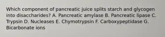 Which component of pancreatic juice splits starch and glycogen into disaccharides? A. Pancreatic amylase B. Pancreatic lipase C. Trypsin D. Nucleases E. Chymotrypsin F. Carboxypeptidase G. Bicarbonate ions